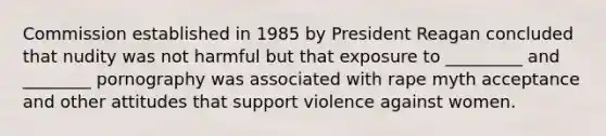 Commission established in 1985 by President Reagan concluded that nudity was not harmful but that exposure to _________ and ________ pornography was associated with rape myth acceptance and other attitudes that support violence against women.