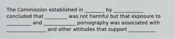 The Commission established in ________ by ____________ concluded that _________ was not harmful but that exposure to __________ and _____________ pornography was associated with ________________ and other attitudes that support ___________