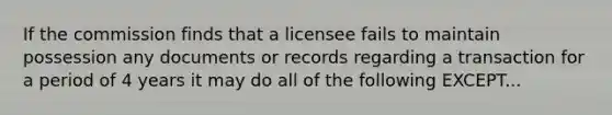 If the commission finds that a licensee fails to maintain possession any documents or records regarding a transaction for a period of 4 years it may do all of the following EXCEPT...