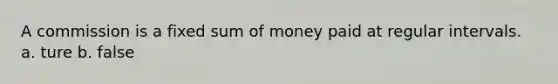 A commission is a fixed sum of money paid at regular intervals. a. ture b. false