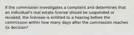 If the commission investigates a complaint and determines that an individual's real estate license should be suspended or revoked, the licensee is entitled to a hearing before the commission within how many days after the commission reaches its decision?