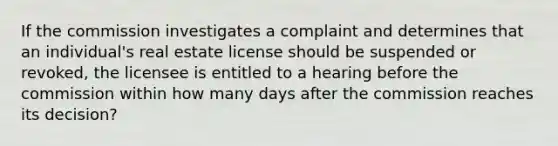 If the commission investigates a complaint and determines that an individual's real estate license should be suspended or revoked, the licensee is entitled to a hearing before the commission within how many days after the commission reaches its decision?