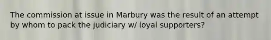 The commission at issue in Marbury was the result of an attempt by whom to pack the judiciary w/ loyal supporters?