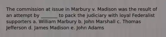 The commission at issue in Marbury v. Madison was the result of an attempt by _______ to pack the judiciary with loyal Federalist supporters a. William Marbury b. John Marshall c. Thomas Jefferson d. James Madison e. John Adams