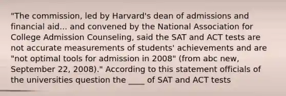 "The commission, led by Harvard's dean of admissions and financial aid... and convened by the National Association for College Admission Counseling, said the SAT and ACT tests are not accurate measurements of students' achievements and are "not optimal tools for admission in 2008" (from abc new, September 22, 2008)." According to this statement officials of the universities question the ____ of SAT and ACT tests