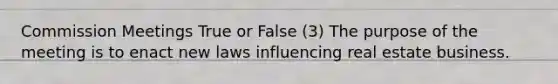 Commission Meetings True or False (3) The purpose of the meeting is to enact new laws influencing real estate business.