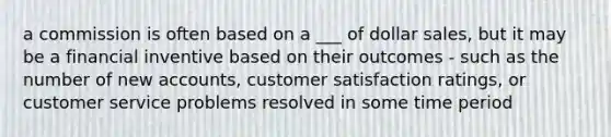 a commission is often based on a ___ of dollar sales, but it may be a financial inventive based on their outcomes - such as the number of new accounts, customer satisfaction ratings, or customer service problems resolved in some time period