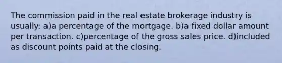 The commission paid in the real estate brokerage industry is usually: a)a percentage of the mortgage. b)a fixed dollar amount per transaction. c)percentage of the gross sales price. d)included as discount points paid at the closing.