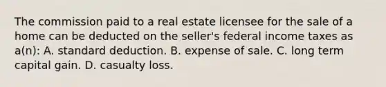 The commission paid to a real estate licensee for the sale of a home can be deducted on the seller's federal income taxes as a(n): A. standard deduction. B. expense of sale. C. long term capital gain. D. casualty loss.