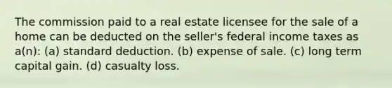 The commission paid to a real estate licensee for the sale of a home can be deducted on the seller's federal income taxes as a(n): (a) standard deduction. (b) expense of sale. (c) long term capital gain. (d) casualty loss.