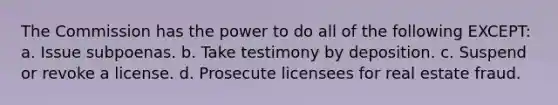 The Commission has the power to do all of the following EXCEPT: a. Issue subpoenas. b. Take testimony by deposition. c. Suspend or revoke a license. d. Prosecute licensees for real estate fraud.