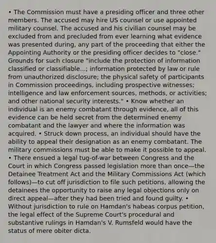 • The Commission must have a presiding officer and three other members. The accused may hire US counsel or use appointed military counsel. The accused and his civilian counsel may be excluded from and precluded from ever learning what evidence was presented during, any part of the proceeding that either the Appointing Authority or the presiding officer decides to "close." Grounds for such closure "include the protection of information classified or classifiable...; information protected by law or rule from unauthorized disclosure; the physical safety of participants in Commission proceedings, including prospective witnesses; intelligence and law enforcement sources, methods, or activities; and other national security interests." • Know whether an individual is an enemy combatant through evidence, all of this evidence can be held secret from the determined enemy combatant and the lawyer and where the information was acquired. • Struck down process, an individual should have the ability to appeal their designation as an enemy combatant. The military commissions must be able to make it possible to appeal. • There ensued a legal tug-of-war between Congress and the Court in which Congress passed legislation more than once—the Detainee Treatment Act and the Military Commissions Act (which follows)—to cut off jurisdiction to file such petitions, allowing the detainees the opportunity to raise any legal objections only on direct appeal—after they had been tried and found guilty. • Without jurisdiction to rule on Hamdan's habeas corpus petition, the legal effect of the Supreme Court's procedural and substantive rulings in Hamdan's V. Rumsfeld would have the status of mere obiter dicta.