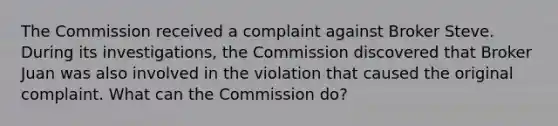 The Commission received a complaint against Broker Steve. During its investigations, the Commission discovered that Broker Juan was also involved in the violation that caused the original complaint. What can the Commission do?