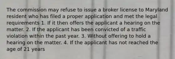 The commission may refuse to issue a broker license to Maryland resident who has filed a proper application and met the legal requirements 1. If it then offers the applicant a hearing on the matter. 2. If the applicant has been convicted of a traffic violation within the past year. 3. Without offering to hold a hearing on the matter. 4. If the applicant has not reached the age of 21 years