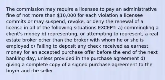 The commission may require a licensee to pay an administrative fine of not more than 10,000 for each violation a licensee commits or may suspend, revoke, or deny the renewal of a license in all of the following situations EXCEPT: a) commingling a client's money b) representing, or attempting to represent, a real estate broker other than the broker with whom he or she is employed c) Failing to deposit any check received as earnest money for an accepted purchase offer before the end of the next banking day, unless provided in the purchase agreement d) giving a complete copy of a signed purchase agreement to the buyer and the seller