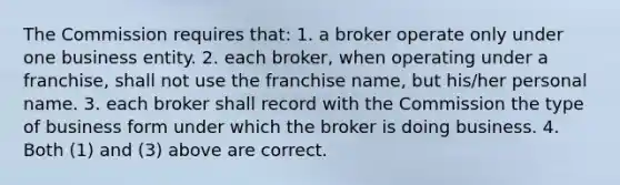 The Commission requires that: 1. a broker operate only under one business entity. 2. each broker, when operating under a franchise, shall not use the franchise name, but his/her personal name. 3. each broker shall record with the Commission the type of business form under which the broker is doing business. 4. Both (1) and (3) above are correct.