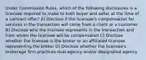 Under Commission Rules, which of the following disclosures is a licensee required to make to both buyer and seller at the time of a contract offer? A) Disclose if the licensee's compensation for services in the transaction will come from a client or a customer B) Disclose who the licensee represents in the transaction and from whom the licensee will be compensated C) Disclose whether the licensee is the broker or an affiliated licensee representing the broker D) Disclose whether the licensee's brokerage firm practices dual agency and/or designated agency