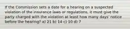 If the Commission sets a date for a hearing on a suspected violation of the insurance laws or regulations, it must give the party charged with the violation at least how many days' notice before the hearing? a) 21 b) 14 c) 10 d) 7