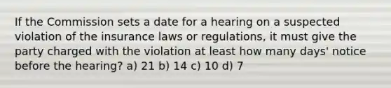 If the Commission sets a date for a hearing on a suspected violation of the insurance laws or regulations, it must give the party charged with the violation at least how many days' notice before the hearing? a) 21 b) 14 c) 10 d) 7