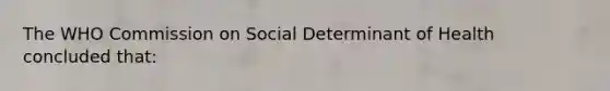 The WHO Commission on Social Determinant of Health concluded that: