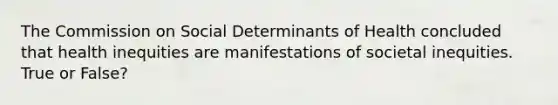 The Commission on Social Determinants of Health concluded that health inequities are manifestations of societal inequities. True or False?