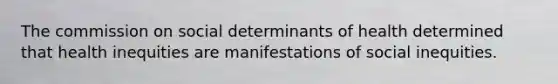 The commission on social determinants of health determined that health inequities are manifestations of social inequities.