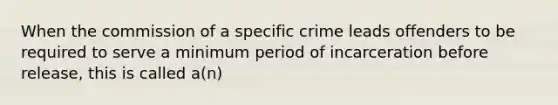 When the commission of a specific crime leads offenders to be required to serve a minimum period of incarceration before release, this is called a(n)