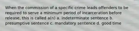 When the commission of a specific crime leads offenders to be required to serve a minimum period of incarceration before release, this is called a(n) a. indeterminate sentence b. presumptive sentence c. mandatory sentence d. good time