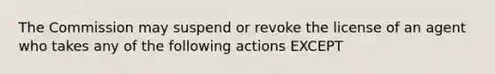 The Commission may suspend or revoke the license of an agent who takes any of the following actions EXCEPT