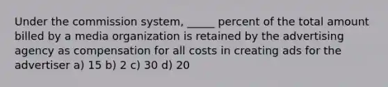 Under the commission system, _____ percent of the total amount billed by a media organization is retained by the advertising agency as compensation for all costs in creating ads for the advertiser a) 15 b) 2 c) 30 d) 20