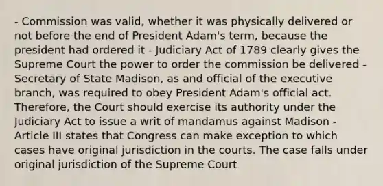 - Commission was valid, whether it was physically delivered or not before the end of President Adam's term, because the president had ordered it - Judiciary Act of 1789 clearly gives the Supreme Court the power to order the commission be delivered - Secretary of State Madison, as and official of the executive branch, was required to obey President Adam's official act. Therefore, the Court should exercise its authority under the Judiciary Act to issue a writ of mandamus against Madison - Article III states that Congress can make exception to which cases have original jurisdiction in the courts. The case falls under original jurisdiction of the Supreme Court