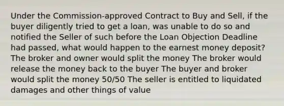 Under the Commission-approved Contract to Buy and Sell, if the buyer diligently tried to get a loan, was unable to do so and notified the Seller of such before the Loan Objection Deadline had passed, what would happen to the earnest money deposit? The broker and owner would split the money The broker would release the money back to the buyer The buyer and broker would split the money 50/50 The seller is entitled to liquidated damages and other things of value