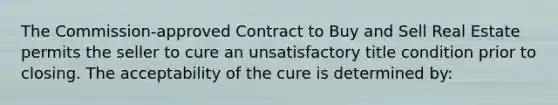 The Commission-approved Contract to Buy and Sell Real Estate permits the seller to cure an unsatisfactory title condition prior to closing. The acceptability of the cure is determined by: