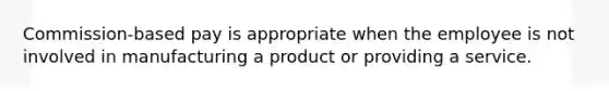 Commission-based pay is appropriate when the employee is not involved in manufacturing a product or providing a service.