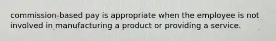 commission-based pay is appropriate when the employee is not involved in manufacturing a product or providing a service.