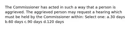 The Commissioner has acted in such a way that a person is aggrieved. The aggrieved person may request a hearing which must be held by the Commissioner within: Select one: a.30 days b.60 days c.90 days d.120 days