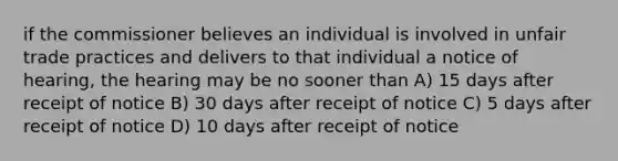 if the commissioner believes an individual is involved in unfair trade practices and delivers to that individual a notice of hearing, the hearing may be no sooner than A) 15 days after receipt of notice B) 30 days after receipt of notice C) 5 days after receipt of notice D) 10 days after receipt of notice