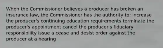 When the Commissioner believes a producer has broken an insurance law, the Commissioner has the authority to: increase the producer's continuing education requirements terminate the producer's appointment cancel the producer's fiduciary responsibility issue a cease and desist order against the producer at a hearing