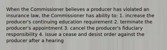 When the Commissioner believes a producer has violated an insurance law, the Commissioner has ability to: 1. increase the producer's continuing education requirement 2. terminate the producer's appointment 3. cancel the producer's fiduciary responsibility 4. issue a cease and desist order against the producer after a hearing