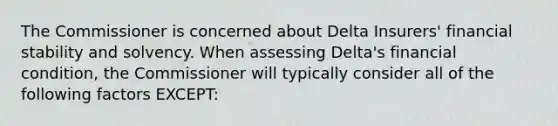 The Commissioner is concerned about Delta Insurers' financial stability and solvency. When assessing Delta's financial condition, the Commissioner will typically consider all of the following factors EXCEPT: