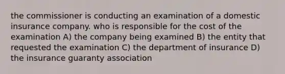 the commissioner is conducting an examination of a domestic insurance company. who is responsible for the cost of the examination A) the company being examined B) the entity that requested the examination C) the department of insurance D) the insurance guaranty association