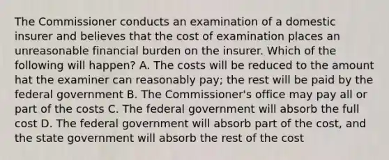 The Commissioner conducts an examination of a domestic insurer and believes that the cost of examination places an unreasonable financial burden on the insurer. Which of the following will happen? A. The costs will be reduced to the amount hat the examiner can reasonably pay; the rest will be paid by the federal government B. The Commissioner's office may pay all or part of the costs C. The federal government will absorb the full cost D. The federal government will absorb part of the cost, and the state government will absorb the rest of the cost