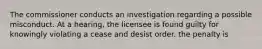 The commissioner conducts an investigation regarding a possible misconduct. At a hearing, the licensee is found guilty for knowingly violating a cease and desist order. the penalty is