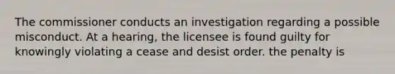 The commissioner conducts an investigation regarding a possible misconduct. At a hearing, the licensee is found guilty for knowingly violating a cease and desist order. the penalty is