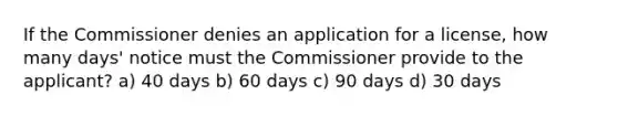 If the Commissioner denies an application for a license, how many days' notice must the Commissioner provide to the applicant? a) 40 days b) 60 days c) 90 days d) 30 days