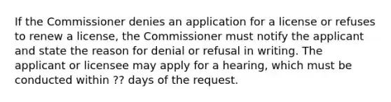 If the Commissioner denies an application for a license or refuses to renew a license, the Commissioner must notify the applicant and state the reason for denial or refusal in writing. The applicant or licensee may apply for a hearing, which must be conducted within ?? days of the request.