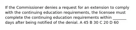 If the Commissioner denies a request for an extension to comply with the continuing education requirements, the licensee must complete the continuing education requirements within _______ days after being notified of the denial. A 45 B 30 C 20 D 60