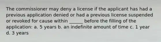 The commissioner may deny a license if the applicant has had a previous application denied or had a previous license suspended or revoked for cause within ______ before the filling of the application: a. 5 years b. an indefinite amount of time c. 1 year d. 3 years