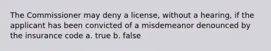 The Commissioner may deny a license, without a hearing, if the applicant has been convicted of a misdemeanor denounced by the insurance code a. true b. false