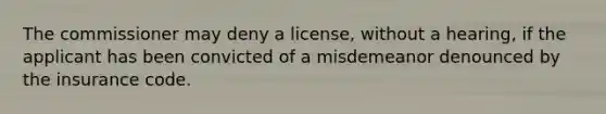 The commissioner may deny a license, without a hearing, if the applicant has been convicted of a misdemeanor denounced by the insurance code.